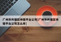 广州市共建区块链平台公司[广州市共建区块链平台公司怎么样]